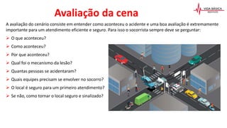 A avaliação do cenário consiste em entender como aconteceu o acidente e uma boa avaliação é extremamente
importante para um atendimento eficiente e seguro. Para isso o socorrista sempre deve se perguntar:
 O que aconteceu?
 Como aconteceu?
 Por que aconteceu?
 Qual foi o mecanismo da lesão?
 Quantas pessoas se acidentaram?
 Quais equipes precisam se envolver no socorro?
 O local é seguro para um primeiro atendimento?
 Se não, como tornar o local seguro e sinalizado?
Avaliação da cena
 