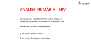ANÁLISE PRIMÁRIA - SBV
É uma avaliação realizada na vítima para se detectar as
condições que possam colocá-la em risco iminente à vida.
Existem dois tipos de análises primárias:
1. Em vítimas de casos clínicos
2. Em vítimas de acidentes traumáticos
 