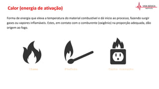 Forma de energia que eleva a temperatura do material combustível e dá início ao processo, fazendo surgir
gases ou vapores inflamáveis. Estes, em contato com o comburente (oxigênio) na proporção adequada, dão
origem ao fogo.
Calor (energia de ativação)
Chama Fósforo Curto circuito
 