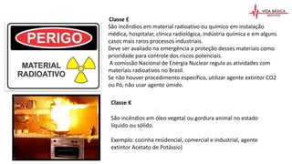 São incêndios em material radioativo ou químico em instalação
médica, hospitalar, clínica radiológica, indústria química e em alguns
casos mais raros processos industriais.
Deve ser avaliado na emergência a proteção desses materiais como
prioridade para controle dos riscos potenciais.
A comissão Nacional de Energia Nuclear regula as atividades com
materiais radioativos no Brasil.
Se não houver procedimento específico, utilizar agente extintor CO2
ou Pó, não usar agente úmido.
Classe E
São incêndios em óleo vegetal ou gordura animal no estado
líquido ou sólido.
Exemplo: cozinha residencial, comercial e industrial, agente
extintor Acetato de Potássio)
Classe K
 
