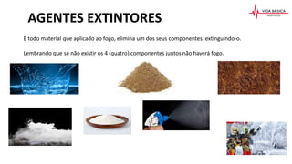 AGENTES EXTINTORES
É todo material que aplicado ao fogo, elimina um dos seus componentes, extinguindo-o.
Lembrando que se não existir os 4 (quatro) componentes juntos não haverá fogo.
 