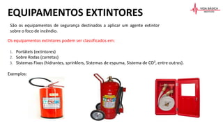 Os equipamentos extintores podem ser classificados em:
1. Portáteis (extintores)
2. Sobre Rodas (carretas)
3. Sistemas Fixos (hidrantes, sprinklers, Sistemas de espuma, Sistema de CO², entre outros).
Exemplos:
EQUIPAMENTOS EXTINTORES
São os equipamentos de segurança destinados a aplicar um agente extintor
sobre o foco de incêndio.
 
