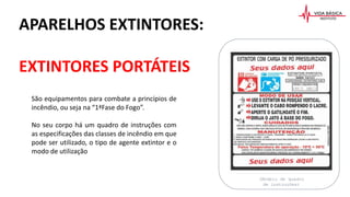 São equipamentos para combate a princípios de
incêndio, ou seja na “1ªFase do Fogo”.
No seu corpo há um quadro de instruções com
as especificações das classes de incêndio em que
pode ser utilizado, o tipo de agente extintor e o
modo de utilização
APARELHOS EXTINTORES:
EXTINTORES PORTÁTEIS
(Modelo de quadro
de instruções)
 
