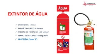  CAPACIDADE: 10 litros
 ALCANCE DO JATO: 10 metros
 PRESSÃO DE TRABALHO: 14,5 kgf/cm²
 TEMPO DE DESCARGA: 60 Segundos
 APLICAÇÃO: Classe “A”.
EXTINTOR DE ÁGUA
 