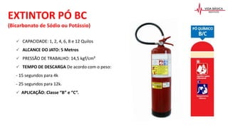  CAPACIDADE: 1, 2, 4, 6, 8 e 12 Quilos
 ALCANCE DO JATO: 5 Metros
 PRESSÃO DE TRABALHO: 14,5 kgf/cm²
 TEMPO DE DESCARGA De acordo com o peso:
- 15 segundos para 4k
- 25 segundos para 12k.
 APLICAÇÃO: Classe “B” e “C”.
EXTINTOR PÓ BC
(Bicarbonato de Sódio ou Potássio)
 