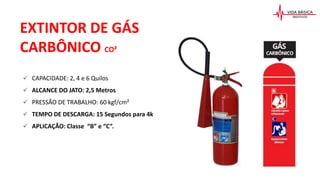 CAPACIDADE: 2, 4 e 6 Quilos
 ALCANCE DO JATO: 2,5 Metros
 PRESSÃO DE TRABALHO: 60 kgf/cm²
 TEMPO DE DESCARGA: 15 Segundos para 4k
 APLICAÇÃO: Classe “B” e “C”.
EXTINTOR DE GÁS
CARBÔNICO CO²
 
