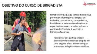 O Instituto Vida Básica tem como objetivo
promover a formação da brigada de
incêndio, com técnicas, competências,
habilidades e valores visando oferecer
capacitação através de aulas teóricas e
práticas de Combate à Incêndio e
Primeiros Socorros.
Possibilitar aos participantes o
desenvolvimento técnico exigido em
uma brigada eficaz além e adequar
a empresa às legislações específicas.
OBJETIVO DO CURSO DE BRIGADISTA
 