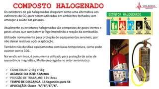 COMPOSTO HALOGENADO
Os extintores de gás halogenados chegaram como uma alternativa aos
extintores de CO₂ para serem utilizados em ambientes fechados sem
ameaçar a saúde das pessoas.
Atualmente os extintores halogenados são compostos de gases inertes e
gases ativos que combatem o fogo impedindo a reação da combustão.
Utilizado normalmente para proteção de equipamentos sensíveis, por
não deixar resíduos após a aplicação.
Também não danifica equipamentos com baixa temperatura, como pode
ocorrer com o CO2.
Na versão em inox, é comumente utilizado para proteção de salas de
ressonância magnética, Muito empregado no setor aeronáutico.
 CAPACIDADE: 2,5kg e 5kg
 ALCANCE DO JATO: 5 Metros
 PRESSÃO DE TRABALHO: 125 libras
 TEMPO DE DESCARGA: 15 Segundos para 5k
 APLICAÇÃO: Classe “A”,“B”,“C”,”K”.
 