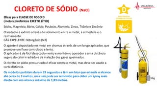 CLORETO DE SÓDIO (NaCl)
Eficaz para CLASSE DE FOGO D
(metais pirofóricos EXCETO LÍTIO)
Sódio, Magnésio, Bário, Cálcio, Potássio, Alumínio, Zinco, Titânio e Zircônio
O incêndio é extinto através do isolamento entre o metal, a atmosfera e o
resfriamento.
GÁS EXPELENTE: Nitrogênio (N2)
O agente é depositado no metal em chamas através de um longo aplicador, que
promove um fluxo controlado e lento.
O aplicador é de fácil desacoplamento e mantém o operador a uma distância
segura do calor irradiado e da inalação dos gases queimados.
O cloreto de sódio pressurizado é eficaz contra o metal, mas deve ser usado a
curta distância.
Os modelos portáteis duram 28 segundos e têm um bico que estende o alcance
até cerca de 3 metros, mas isso pode ser removido para obter um spray mais
direto com um alcance máximo de 1,83 metros.
 