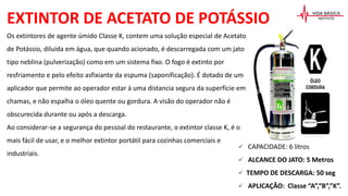 EXTINTOR DE ACETATO DE POTÁSSIO
 CAPACIDADE: 6 litros
 ALCANCE DO JATO: 5 Metros
 TEMPO DE DESCARGA: 50 seg
 APLICAÇÃO: Classe “A”,“B”,”K”.
Os extintores de agente úmido Classe K, contem uma solução especial de Acetato
de Potássio, diluída em água, que quando acionado, é descarregada com um jato
tipo neblina (pulverização) como em um sistema fixo. O fogo é extinto por
resfriamento e pelo efeito asfixiante da espuma (saponificação). É dotado de um
aplicador que permite ao operador estar á uma distancia segura da superfície em
chamas, e não espalha o óleo quente ou gordura. A visão do operador não é
obscurecida durante ou após a descarga.
Ao considerar-se a segurança do pessoal do restaurante, o extintor classe K, é o
mais fácil de usar, e o melhor extintor portátil para cozinhas comerciais e
industriais.
 