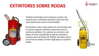 Também conhecidos como extintores carreta, são
maiores que os extintores portáteis e precisam das
rodas laterais para serem movimentados.
Os extintores sobre rodas podem ser encontrados com
os mesmos agentes extintores disponíveis para os
extintores portáteis. Em razão de seu tamanho e de
dispor de maior quantidade de agentes extintores
(sempre acima de 20 kg, até 250 kg), são ideais para o
uso em locais amplos e onde o fogo possa se espalhar
rápido.
EXTINTORES SOBRE RODAS
 