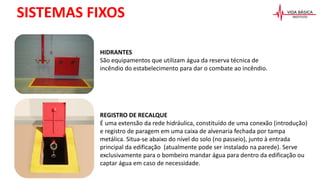 SISTEMAS FIXOS
HIDRANTES
São equipamentos que utilizam água da reserva técnica de
incêndio do estabelecimento para dar o combate ao incêndio.
REGISTRO DE RECALQUE
É uma extensão da rede hidráulica, constituído de uma conexão (introdução)
e registro de paragem em uma caixa de alvenaria fechada por tampa
metálica. Situa-se abaixo do nível do solo (no passeio), junto à entrada
principal da edificação (atualmente pode ser instalado na parede). Serve
exclusivamente para o bombeiro mandar água para dentro da edificação ou
captar água em caso de necessidade.
 
