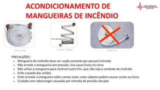 PRECAUÇÕES:
● Mangueira de incêndio deve ser usada somente por pessoal treinado
● Não arraste a mangueira sem pressão: isso causa furos no vinco
● Não utilize a mangueira para nenhum outro fim, que não seja o combate de incêndio
● Evite a queda das uniões
● Evite arrastar a mangueira sobre cantos vivos: estes objetos podem causar cortes ou furos
● Cuidado com sobrecargas causadas por entrada de pressão abrupta
ACONDICIONAMENTO DE
MANGUEIRAS DE INCÊNDIO
Aduchada Zigue Zague Espiral
 
