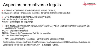 Aspectos normativos e legais
 CBMMG (CORPO DE BOMBEIROS DE MINAS GERAIS)
Instrução Técnica - Brigadas de Incêndio, do Corpo de Bombeiros Estadual
 NBR (NORMA BRASILEIRA REGULAMENTADORA) / ABNT (ASSOCIAÇÃO BRASILEIRA DE
NORMAS TÉCNICAS)
14276 – Brigada de Incêndio
12693 – Sistema de Proteção por Extintor de Incêndio
15219 – Plano de Emergência
 MTE (MINISTERIO DO TRABALHO E EMPREGO)
NR 23 – Proteção Contra Incêndio
NR 26 – Sinalização de segurança
 APH (Atendimento Pré Hospitalar - SBV (Suporte Básico de Vida)
Conformidade com as diretrizes AHA (American Heart Association), SBC (Sociedade Brasileira de
Cardiologia e Corpo de Bombeiros PMSP – Educação Pública.
 