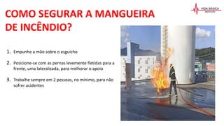 COMO SEGURAR A MANGUEIRA
DE INCÊNDIO?
1. Empunhe a mão sobre o esguicho
2. Posicione-se com as pernas levemente fletidas para a
frente, uma lateralizada, para melhorar o apoio
3. Trabalhe sempre em 2 pessoas, no mínimo, para não
sofrer acidentes
 