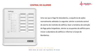 CENTRAL DO ALARME
Uma vez que o fogo foi descoberto, a sequência de ações
normalmente adotada é a seguinte: alertar o controle central
do alarme de incêndio do edifício; fazer a tentativa de extinção
do fogo pelos brigadistas, alertar os ocupantes do edifício para
iniciar o abandono do edifício e informar o Corpo de
Bombeiros.
Painel Central de Alarme
(deve estar em local com vigilância 24 horas)
 
