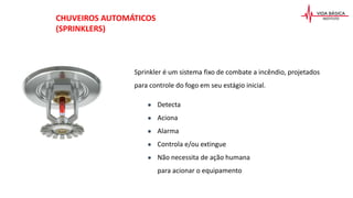 Sprinkler é um sistema fixo de combate a incêndio, projetados
para controle do fogo em seu estágio inicial.
● Detecta
● Aciona
● Alarma
● Controla e/ou extingue
● Não necessita de ação humana
para acionar o equipamento
CHUVEIROS AUTOMÁTICOS
(SPRINKLERS)
 
