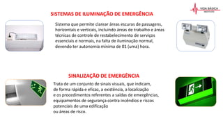 SISTEMAS DE ILUMINAÇÃO DE EMERGÊNCIA
Sistema que permite clarear áreas escuras de passagens,
horizontais e verticais, incluindo áreas de trabalho e áreas
técnicas de controle de restabelecimento de serviços
essenciais e normais, na falta de iluminação normal,
devendo ter autonomia mínima de 01 (uma) hora.
SINALIZAÇÃO DE EMERGÊNCIA
Trata de um conjunto de sinais visuais, que indicam,
de forma rápida e eficaz, a existência, a localização
e os procedimentos referentes a saídas de emergências,
equipamentos de segurança contra incêndios e riscos
potenciais de uma edificação
ou áreas de risco.
 