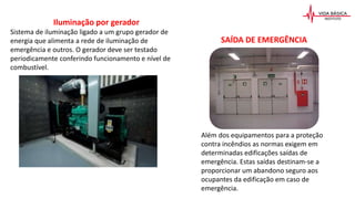 Iluminação por gerador
Sistema de iluminação ligado a um grupo gerador de
energia que alimenta a rede de iluminação de
emergência e outros. O gerador deve ser testado
periodicamente conferindo funcionamento e nível de
combustível.
SAÍDA DE EMERGÊNCIA
Além dos equipamentos para a proteção
contra incêndios as normas exigem em
determinadas edificações saídas de
emergência. Estas saídas destinam-se a
proporcionar um abandono seguro aos
ocupantes da edificação em caso de
emergência.
 