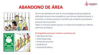 ABANDONO DE ÁREA
Técnica de abandono de área é uma estratégia de desocupação da
edificação durante uma emergência, que tem por objetivo prevenir e
minimizar o máximo possível a ocorrência de acidentes que possam
provocar danos pessoais.
Todas as empresas devem possuir um plano de emergência e efetuar
exercícios periódicos.
Os brigadistas precisam conhecer as técnicas de
> Abandono de Área
> Saída Organizada
> Pontos de encontro
> Conferência
> Controle de pânico
 