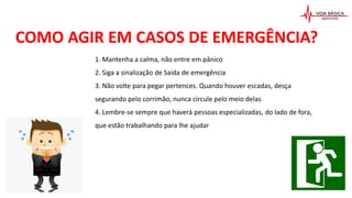 COMO AGIR EM CASOS DE EMERGÊNCIA?
1. Mantenha a calma, não entre em pânico
2. Siga a sinalização de Saída de emergência
3. Não volte para pegar pertences. Quando houver escadas, desça
segurando pelo corrimão, nunca circule pelo meio delas
4. Lembre-se sempre que haverá pessoas especializadas, do lado de fora,
que estão trabalhando para lhe ajudar
 