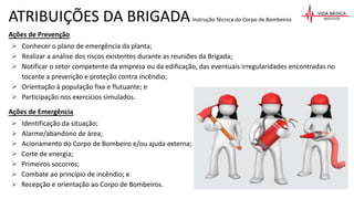 ATRIBUIÇÕES DA BRIGADAInstrução Técnica do Corpo de Bombeiros
Ações de Prevenção
 Conhecer o plano de emergência da planta;
 Realizar a análise dos riscos existentes durante as reuniões da Brigada;
 Notificar o setor competente da empresa ou da edificação, das eventuais irregularidades encontradas no
tocante a prevenção e proteção contra incêndio;
 Orientação à população fixa e flutuante; e
 Participação nos exercícios simulados.
Ações de Emergência
 Identificação da situação;
 Alarme/abandono de área;
 Acionamento do Corpo de Bombeiro e/ou ajuda externa;
 Corte de energia;
 Primeiros socorros;
 Combate ao princípio de incêndio; e
 Recepção e orientação ao Corpo de Bombeiros.
 