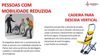 PESSOAS COM
MOBILIDADE REDUZIDA
Os brigadistas devem ter o conhecimento de
todas as pessoas com mobilidade reduzida na
Planta, bem como as técnicas de abordagem,
cuidados e condução de acordo com o Plano
de Emergência.
CADEIRA PARA
DESCIDA VERTICAL
Dispositivo que permite a descida de escadas,
nas situações em que o elevador não possa ser
usado e promove o deslizamento nos degraus
de forma segura. O equipamento pode ser
operado por uma única pessoa, possui
mecanismo de auto frenagem,
o que facilita sua condução.
 