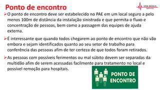 Ponto de encontro
O ponto de encontro deve ser estabelecido no PAE em um local seguro a pelo
menos 100m de distância da instalação sinistrada e que permita o fluxo e
concentração de pessoas, bem como a passagem das equipes de ajuda
externa.
É interessante que quando todos chegarem ao ponto de encontro que não vão
embora e sejam identificados quanto ao seu setor de trabalho para
conferência das pessoas afim de ter certeza de que todos foram retirados.
As pessoas com possíveis ferimentos ou mal súbito devem ser separadas da
multidão afim de serem acessadas facilmente para tratamento no local e
possível remoção para hospitais.
 