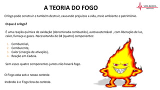 A TEORIA DO FOGO
O fogo pode construir e também destruir, causando prejuízos a vida, meio ambiente e patrimônio.
O que é o fogo?
É uma reação química de oxidação (denominada combustão), autossustentável , com liberação de luz,
calor, fumaça e gases. Necessitando de 04 (quatro) componentes:
1. Combustível,
2. Comburente,
3. Calor (energia de ativação),
4. Reação em Cadeia.
Sem esses quatro componentes juntos não haverá fogo.
O Fogo esta sob o nosso controle
Incêndio é o Fogo fora de controle.
 