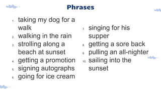 Phrases
1. taking my dog for a
walk
2. walking in the rain
3. strolling along a
beach at sunset
4. getting a promotion
5. signing autographs
6. going for ice cream
7. singing for his
supper
8. getting a sore back
9. pulling an all-nighter
10. sailing into the
sunset
 