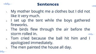 Sentences
1. My mother bought me a clothes but I did not
like it very much.
2. I set up the tent while the boys gathered
fireworks.
3. The birds flew through the air before the
storm rolled in.
4. Tom cried because the ball hit him and I
apologized immediately.
5. The men painted the house all day.
 
