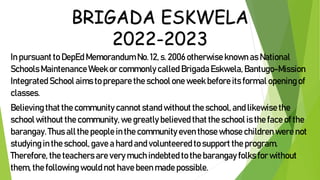 BRIGADA ESKWELA
2022-2023
In pursuant to DepEd Memorandum No.12, s. 2006 otherwise known as National
SchoolsMaintenance Week or commonlycalled Brigada Eskwela, Bantugo-Mission
Integrated School aims to prepare the school one week before its formal opening of
classes.
Believing that the community cannot stand without the school, and likewise the
school without the community, we greatly believed that the school is the face of the
barangay. Thus all the people in the community even those whose children were not
studying in the school,gave a hard and volunteered to support the program.
Therefore, the teachers are very much indebted to the barangay folks for without
them, the following would not have been made possible.
 