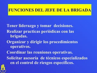 Tener liderazgo y tomar  decisiones. Realizar practicas periódicas con las brigadas. Organizar y dirigir los procedimientos operativos. Coordinar las reuniones operativas. Solicitar asesoría  de técnicos especializados en el control de riesgos específicos.  FUNCIONES DEL JEFE DE LA BRIGADA 