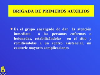 Es el grupo encargado de dar  la atención inmediata  a las personas enfermas o lesionadas, estabilizándolas  en el sitio y remitiéndolas a un centro asistencial, sin causarle mayores complicaciones BRIGADA DE PRIMEROS AUXILIOS 