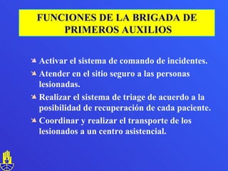 Activar el sistema de comando de incidentes. Atender en el sitio seguro a las personas lesionadas. Realizar el sistema de triage de acuerdo a la posibilidad de recuperación de cada paciente. Coordinar y realizar el transporte de los lesionados a un centro asistencial.  FUNCIONES DE LA BRIGADA DE PRIMEROS AUXILIOS 