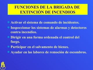 Activar el sistema de comando de incidentes. Inspeccionar los sistemas de alarmas y detectores  contra incendios. Dirigir en una forma ordenada el control del fuego. Participar en el salvamento de bienes. Ayudar en las labores de remoción de escombros. FUNCIONES DE LA BRIGADA DE  EXTINCIÓN DE INCENDIOS 
