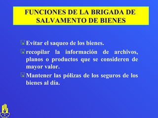 Evitar el saqueo de los bienes. recopilar la información de archivos, planos o productos que se consideren de mayor valor. Mantener las pólizas de los seguros de los bienes al día. FUNCIONES DE LA BRIGADA DE  SALVAMENTO DE BIENES 