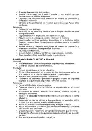  Organizar la prevención de incendios.
 Realizar inspecciones en el edificio escolar y sus alrededores que
permitan detectar peligros potenciales.
 Capacitar a la población de la institución en materia de prevención y
combate de incendios.
 Controlar el fuego utilizando los recursos que se disponga. Avisar a los
bomberos.
Funciones:
 Elaborar un plan de trabajo.
 Hacer uso de las técnicas y recursos que se tengan a disposición para
extinguir incendios.
 Mejorar los recursos disponibles para combatir el fuego.
 Adquirir nuevas técnicas para prevenir y combatir el incendio.
 Llevar a cabo, en forma periódica, diagnósticos en la institución sobre
riesgos y recursos, tanto humanos como materiales, para la prevención
de incendios.
 Realizar charlas y campañas divulgativas, en materia de prevención y
combate de incendios, con la población estudiantil.
 Reunirse periódicamente.
 Evaluar el plan de trabajo y las técnicas y operativos de extinción.
 Otras que el comité de seguridad escolar crea pertinente.
BRIGADA DE PRIMEROS AUXILIO Y RESCATE
Distintivo:
 Jefe: brazalete de color anaranjado con un punto negro en el centro.
 Miembros: brazalete de color anaranjado.
Objetivos:
 Prevenir accidentes en el centro educativo.
 Brindar a los lesionados, los primeros auxilios básicos para salvar su
vida y evitarle, en el caso de una emergencia, complicaciones.
 Rescatar a las personas atrapadas o lesionadas.
 Trasladar a los pacientes o personas en peligro a la zona de seguridad
asignada o, según el caso, al puesto de primeros auxilios.
Funciones:
 Formar el botiquín de primeros auxilios.
 Programar cursos y otras actividades de capacitación en el centro
educativo.
 Actualizarse en nuevas técnicas para rescate, primeros auxilios y
transporte de victimas.
 Velar por el adecuado mantenimiento del botiquín general para el centro
educativo.
 Asegurarse de que se informe a los organismos competentes, sobre
victimas que se presentan en determinado momento.
 Ayudar al paciente a mantenerse optimista y a aceptar la ayuda.
 Retirar a los curiosos que constituyen con frecuencia el mayor problema
para atender a un lesionado.
 Evaluar al paciente físicamente para programar el auxilio que convenga.
 Organizar la referencia de las personas afectadas al centro de atención
previsto.
 Rescatar a personas atrapadas o en peligro.
 