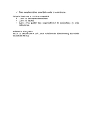  Otras que el comité de seguridad escolar crea pertinente.
De estas funciones, el coordinador decidirá:
 Cuales las ejecutan los estudiantes.
 Cuales los adultos.
 Cuales otras quedan bajo responsabilidad de especialistas de otras
instituciones.
Referencia bibliográfica
PLAN DE EMERGENCIA ESCOLAR, Fundación de edificaciones y dotaciones
educativas (FEDE).
 