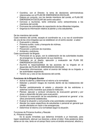  Coordina, con el Director, la toma de decisiones administrativas
relacionadas con el PLAN DE EMERGENCIA ESCOLAR.
 Elabora en conjunto, con los demás miembros del comité, el PLAN DE
EMERGENCIA ESCOLAR del centro educativo.
 Convoca a reuniones, tanto ordinarias como extraordinarias a los
miembros del comité.
 Promueve las actividades de capacitación de las diferentes brigadas.
 Organiza la información relativa al plantel y a los estudiantes.
De los miembros del comité
Cada miembro del comité, excepto el coordinador es, a su vez el coordinador
de una de las cinco brigadas que se establecen en el centro escolar a saber:
 Evacuación y rescate.
 Primeros auxilio, cuido y transporte de victimas.
 Vigilancia y alarma.
 Prevención y extinción de incendios.
 Ambiente y extintores.
Cada coordinador de Brigada
 Promoverá en su grupo, con la colaboración de las autoridades locales
de emergencia, la capacitación de sus miembros.
 Participara en el diseño, ejecución y evaluación del PLAN DE
EMERGENCIA ESCOLAR.
 Asumirá la responsabilidad de las acciones de su brigada en el
desarrollo del PLAN DE EMERGENCIA ESCOLAR.
 Presentara informaciones, sobre el avance del trabajo de su brigada, a
las autoridades respectivas.
 Tendrá voz y voto en las decisiones del comité.
Funciones de la Brigada Escolar
 Activar la alarma y determinar el retorno a la normalidad.
 Detectar y prevenir riesgos de incendio dentro de las instalaciones del
colegio.
 Revisar periódicamente el estado y ubicación de los extintores o
sistemas contra incendios que posea la institución.
 Planear, ejecutar y conducir simulacros de evacuación general y por
áreas a desarrollo del plan para evacuación.
 Conducir la evacuación de los estudiantes y personal en general a los
sitios previamente establecidos.
 Evaluar la situación y comunicarla a las autoridades competentes.
 Atender los casos específicos de estudiantes o personal en general que
resulte afectados en razón a las emergencias.
 Determinar el retorno a la normalidad según la situación.
Funciones de Primeros Auxilios y Rescate
A.- Primeros Auxilios:
Es la ayuda inmediata que debemos brindarle a un lesionado, para
lograr estabilizarlo, atenuar sus lesiones y aliviar el dolor. Esta asistencia debe
darse en do vías, tanto en el campo físico como el ámbito emocional, afectivo y
 