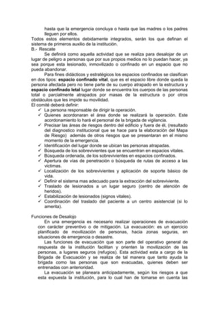hasta que la emergencia concluya o hasta que las madres o los padres
lleguen por ellos.
Todos estos elementos debidamente integrados, serán los que definan el
sistema de primeros auxilio de la institución.
B.- Rescate
Se definirá como aquella actividad que se realiza para desalojar de un
lugar de peligro a personas que por sus propios medios no lo puedan hacer, ya
sea porque esta lesionado, inmovilizado o confinado en un espacio que no
pueda abandonar.
Para fines didácticos y estratégicos los espacios confinados se clasifican
en dos tipos: espacio confinado vital, que es el espacio libre donde queda la
persona afectada pero no tiene parte de su cuerpo atrapado en la estructura y
espacio confinado letal lugar donde se encuentra los cuerpos de las personas
total o parcialmente atrapados por masas de la estructura o por otros
obstáculos que les impide su movilidad.
El comité deberá definir:
 La persona responsable de dirigir la operación.
 Quienes acordonaran el área donde se realizará la operación. Este
acordonamiento lo hará el personal de la brigada de vigilancia.
 Precisar las áreas de riesgos dentro del edificio y fuera de él, (resultado
del diagnostico institucional que se hace para la elaboración del Mapa
de Riesgo) además de otros riesgos que se presentaran en el mismo
momento de la emergencia.
 Identificación del lugar donde se ubican las personas atrapadas.
 Búsqueda de los sobrevivientes que se encuentran en espacios vitales.
 Búsqueda ordenada, de los sobrevivientes en espacios confinados.
 Apertura de vías de penetración o búsqueda de rutas de acceso a las
victimas.
 Localización de los sobrevivientes y aplicación de soporte básico de
vida.
 Definir el sistema mas adecuado para la extracción del sobreviviente.
 Traslado de lesionados a un lugar seguro (centro de atención de
heridos).
 Estabilización de lesionados (signos vitales).
 Coordinación del traslado del paciente a un centro asistencial (si lo
amerita).
Funciones de Desalojo
En una emergencia es necesario realizar operaciones de evacuación
con carácter preventivo o de mitigación. La evacuación: es un ejercicio
planificado de movilización de personas, hacia zonas seguras, en
situaciones de emergencia o desastre.
Las funciones de evacuación que son parte del operativo general de
respuesta de la institución facilitan y orienten la movilización de las
personas, a lugares seguros (refugios). Esta actividad esta a cargo de la
Brigada de Evacuación y se realiza de tal manera que tanto ayuda la
brigada como las personas que son evacuadas, quienes deben ser
entrenadas con anterioridad.
La evacuación se planeara anticipadamente, según los riesgos a que
esta expuesta la institución, para lo cual han de tomarse en cuenta las
 
