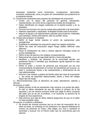 amenazas existentes como terremotos, inundaciones, derrumbes,
incendios, explosiones, otros y el grado de vulnerabilidad que predomina en
el ambiente escolar.
A.- Condiciones necesarias para preparar las estrategias de evacuación
 Contar con el apoyo del personal en general, estudiantes,
representantes, así como de los organismos locales de emergencia.
 Haber identificado los riesgos existentes en el plantel escolar y en su
alrededor.
 Conocer los recursos con que se cuenta para responder a la evacuación.
 Haberse organizado y capacitado la Brigada Escolar para Evacuación.
 Adquirir el equipo y el material básico (aparato para la alarma, materiales
para señalizar, rótulos informativos, alta voz portátil, otros).
B.- Tareas para preparar un desalojo
 Definir el lugar donde operara el centro de operaciones para
emergencias.
 Establecer la estrategia de evacuación según los riesgos existentes.
 Definir las rutas de evacuación según riesgo (deben definirse rutas
alternas).
 Hacer la señalización de rutas y colocar algunos mensajes cortos en
puntos estratégicos.
 Definir el tipo de alarma y los códigos correspondientes.
 Seleccionar las zonas de seguridad (dentro y fuera del plantel).
 Identificar y localizar, las personas de la comunidad escolar con
problemas físicos o mentales que necesitaran ayuda especial en caso
de evacuación.
 Definir el orden y numero de personas que evacuaran por las vías
correspondiente considerando el numero de estudiantes por evacuar, su
edad y condiciones físicas y las características y dimensiones de las
vías seleccionadas.
 Informar a las madres y padres de familia sobre las rutas de evacuación
y las zonas de seguridad seleccionadas, dentro y fuera del colegio
según tipo de riesgo.
C.- Recomendaciones para el abandono de aulas, laboratorios, salones y
oficinas.
Al evacuar un salón
 Saldrá primero la fila de estudiantes más cercana a la puerta del salón.
Al salir el último estudiante de esa fila saldrá el primero de la fila
siguiente y así de manera sucesiva hasta que salga el ultimo ocupante
del salón que ha de ser el profesor, o en ausencia, la persona de la
brigada de mas experiencia.
 Esta persona que sale de último deberá asegurarse de que en el salón
no haya quedado nadie.
Al evacuar un auditorio o biblioteca
 Se tomara las mismas acciones que en el caso de evacuación de un
salón de clase, sin embargo en los auditorios y en algunas bibliotecas el
numero de personas es mayor, esta obliga, aun mas a mantener la
serenidad y evacuar con el mismo orden que se recomienda para los
salones.
 