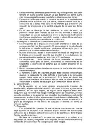  En los auditorio y bibliotecas generalmente hay varias puertas, esto debe
tomarlo en cuenta quienes evacuan ya que deberán salir por la puerta
mas cercana excepto que por esa vía haya algún riesgo que correr.
 Es recomendable que cuando la persona se ubica en el auditorio para
participar de la actividad a la que asiste, observe siempre cual es la
salida cual es la salida mas cerca de tal manera que al suceder una
situación de emergencia el no sentirá angustia de no saber por donde
salir.
 En el caso de desalojo de las bibliotecas, en caso de sismo, las
personas deben estar atentas de que no hay muebles o libros que
obstaculizan las vías de evacuación y prever la ocurrencia de otro sismo
(replica) que podría hacer caer algún mueble o pila de libros que luego
del primer sismo hayan quedado mal acondicionado.
D.- Pautas para la movilización por las vías de evacuación
 Los integrantes de la brigada de evacuación orientaran el paso de las
personas por las vías de evacuación. Si alguna persona no sabe la ruta,
le indicaran por donde movilizarse, igualmente si hay algún grupo de
personas que no conocen las vías de desalojo.
 Durante el desalojo, desde el mismo salón de clases los integrantes de
la brigada de evacuación además que orientan a los estudiantes, les
animaran dándoles confianza y seguridad en lo que hacen.
 La movilización debe hacerse de forma ordenada, en silencio,
caminando rápido pero sin correr, escuchando las indicaciones de los
brigadistas y observando los peligros que se puedan presentar en su
alrededor.
 Deben considerarse las rutas alternas en caso de que la ruta principal se
haya interrumpido.
 Al ingresar a la zona de seguridad, grupos debe ubicarse en los refugios
(cuando la respuesta ha sido definida e informada a la comunidad
escolar desde antes de la emergencia). Si o fuese así deben irse
colocando lo mas lejos de la entrada a dicha zona, de tal manera que no
obstaculicen el ingreso de los grupos que se movilizan detrás de ellos.
E.- Concentración.
Es la reunión, en un lugar definido anteriormente (refugio), del
estudiantado y el personal de la institución educativa. Con esta agrupación de
las personas, en un lugar seguro, se logran varios objetivos entre ellos,
asegurarse que no corren mas riesgo en el lugar donde se encuentran, además
se podrá constatar si las personas que ocupaban las instalaciones del plantel
se encuentran a salvo si faltan algunos miembros de la comunidad escolar. De
comprobarse la ausencia de alguna persona entonces entrara en operación el
grupo de encargados de las tareas de búsqueda y rescate, así como de
primeros auxilios.
F.- Dispersión.
Esta actividad del operativo de evacuación se cumple una vez que se
haya aclarado la situación y los desalojos hayan recibido las instrucciones
pertinentes de la dirección del centro educativo o del coordinador de la Brigada
Escolar para Emergencias.
Del lugar de concentración las personas regresaran a las aulas ( si no
hay peligro de hacerlo) o regresan a sus hogares, de una manera ordenada y
controlada, procurando que no se expongan a otros riesgos.
 
