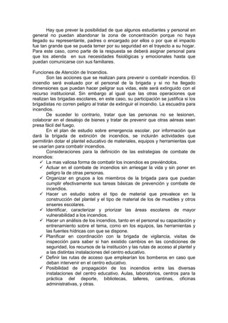 Hay que prever la posibilidad de que algunos estudiantes y personal en
general no puedan abandonar la zona de concentración porque no haya
llegado su representante, padres o encargado por ellos o por que el impacto
fue tan grande que se pueda temer por su seguridad en el trayecto a su hogar.
Para este caso, como parte de la respuesta se deberá asignar personal para
que los atienda en sus necesidades fisiológicas y emocionales hasta que
puedan comunicarse con sus familiares.
Funciones de Atención de Incendios.
Son las acciones que se realizan para prevenir o combatir incendios. El
incendio será evaluado por el personal de la brigada y si no ha llegado
dimensiones que puedan hacer peligrar sus vidas, este será extinguido con el
recurso institucional. Sin embargo al igual que las otras operaciones que
realizan las brigadas escolares, en este caso, su participación se justifica si los
brigadistas no corren peligro al tratar de extinguir el incendio. La escuadra para
incendios.
De suceder lo contrario, tratar que las personas no se lesionen,
colaborar en el desalojo de bienes y tratar de prevenir que otras aéreas sean
presa fácil del fuego.
En el plan de estudio sobre emergencia escolar, por información que
dará la brigada de extinción de incendios, se incluirán actividades que
permitirán dotar el plantel educativo de materiales, equipos y herramientas que
se usarían para combatir incendios.
Consideraciones para la definición de las estrategias de combate de
incendios:
 La mas valiosa forma de combatir los incendios es previéndolos.
 Actuar en el combate de incendios sin arriesgar la vida y sin poner en
peligro la de otras personas.
 Organizar en grupos a los miembros de la brigada para que puedan
cumplir efectivamente sus tareas básicas de prevención y combate de
incendios.
 Hacer un estudio sobre el tipo de material que prevalece en la
construcción del plantel y el tipo de material de los de muebles y otros
enseres escolares.
 Identificar, caracterizar y priorizar las áreas escolares de mayor
vulnerabilidad a los incendios.
 Hacer un análisis de los incendios, tanto en el personal su capacitación y
entrenamiento sobre el tema, como en los equipos, las herramientas y
las fuentes hídricas con que se dispone.
 Planificar en coordinación con la brigada de vigilancia, visitas de
inspección para saber si han existido cambios en las condiciones de
seguridad, los recursos de la institución y las rutas de acceso al plantel y
a las distintas instalaciones del centro educativo.
 Definir las rutas de acceso que emplearían los bomberos en caso que
deban intervenir en el centro educativo.
 Posibilidad de propagación de los incendios entre las diversas
instalaciones del centro educativo. Aulas, laboratorios, centros para la
práctica del deporte, bibliotecas, talleres, cantinas, oficinas
administrativas, y otras.
 