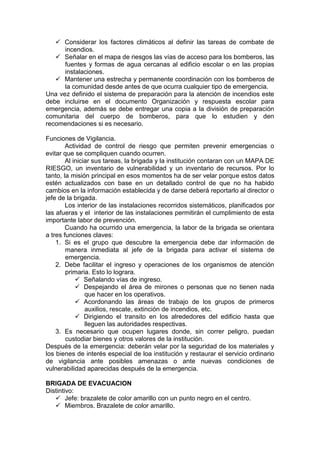  Considerar los factores climáticos al definir las tareas de combate de
incendios.
 Señalar en el mapa de riesgos las vías de acceso para los bomberos, las
fuentes y formas de agua cercanas al edificio escolar o en las propias
instalaciones.
 Mantener una estrecha y permanente coordinación con los bomberos de
la comunidad desde antes de que ocurra cualquier tipo de emergencia.
Una vez definido el sistema de preparación para la atención de incendios este
debe incluirse en el documento Organización y respuesta escolar para
emergencia, además se debe entregar una copia a la división de preparación
comunitaria del cuerpo de bomberos, para que lo estudien y den
recomendaciones si es necesario.
Funciones de Vigilancia.
Actividad de control de riesgo que permiten prevenir emergencias o
evitar que se compliquen cuando ocurren.
Al iniciar sus tareas, la brigada y la institución contaran con un MAPA DE
RIESGO, un inventario de vulnerabilidad y un inventario de recursos. Por lo
tanto, la misión principal en esos momentos ha de ser velar porque estos datos
estén actualizados con base en un detallado control de que no ha habido
cambios en la información establecida y de darse deberá reportarlo al director o
jefe de la brigada.
Los interior de las instalaciones recorridos sistemáticos, planificados por
las afueras y el interior de las instalaciones permitirán el cumplimiento de esta
importante labor de prevención.
Cuando ha ocurrido una emergencia, la labor de la brigada se orientara
a tres funciones claves:
1. Si es el grupo que descubre la emergencia debe dar información de
manera inmediata al jefe de la brigada para activar el sistema de
emergencia.
2. Debe facilitar el ingreso y operaciones de los organismos de atención
primaria. Esto lo lograra.
 Señalando vías de ingreso.
 Despejando el área de mirones o personas que no tienen nada
que hacer en los operativos.
 Acordonando las áreas de trabajo de los grupos de primeros
auxilios, rescate, extinción de incendios, etc.
 Dirigiendo el transito en los alrededores del edificio hasta que
lleguen las autoridades respectivas.
3. Es necesario que ocupen lugares donde, sin correr peligro, puedan
custodiar bienes y otros valores de la institución.
Después de la emergencia: deberán velar por la seguridad de los materiales y
los bienes de interés especial de loa institución y restaurar el servicio ordinario
de vigilancia ante posibles amenazas o ante nuevas condiciones de
vulnerabilidad aparecidas después de la emergencia.
BRIGADA DE EVACUACION
Distintivo:
 Jefe: brazalete de color amarillo con un punto negro en el centro.
 Miembros. Brazalete de color amarillo.
 