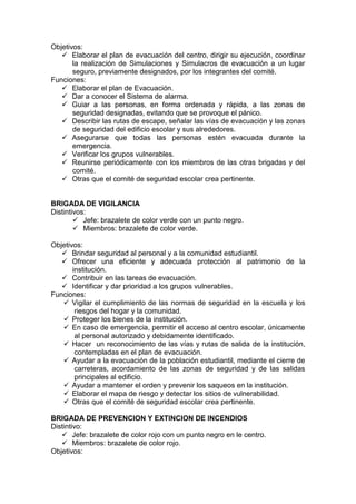 Objetivos:
 Elaborar el plan de evacuación del centro, dirigir su ejecución, coordinar
la realización de Simulaciones y Simulacros de evacuación a un lugar
seguro, previamente designados, por los integrantes del comité.
Funciones:
 Elaborar el plan de Evacuación.
 Dar a conocer el Sistema de alarma.
 Guiar a las personas, en forma ordenada y rápida, a las zonas de
seguridad designadas, evitando que se provoque el pánico.
 Describir las rutas de escape, señalar las vías de evacuación y las zonas
de seguridad del edificio escolar y sus alrededores.
 Asegurarse que todas las personas estén evacuada durante la
emergencia.
 Verificar los grupos vulnerables.
 Reunirse periódicamente con los miembros de las otras brigadas y del
comité.
 Otras que el comité de seguridad escolar crea pertinente.
BRIGADA DE VIGILANCIA
Distintivos:
 Jefe: brazalete de color verde con un punto negro.
 Miembros: brazalete de color verde.
Objetivos:
 Brindar seguridad al personal y a la comunidad estudiantil.
 Ofrecer una eficiente y adecuada protección al patrimonio de la
institución.
 Contribuir en las tareas de evacuación.
 Identificar y dar prioridad a los grupos vulnerables.
Funciones:
 Vigilar el cumplimiento de las normas de seguridad en la escuela y los
riesgos del hogar y la comunidad.
 Proteger los bienes de la institución.
 En caso de emergencia, permitir el acceso al centro escolar, únicamente
al personal autorizado y debidamente identificado.
 Hacer un reconocimiento de las vías y rutas de salida de la institución,
contempladas en el plan de evacuación.
 Ayudar a la evacuación de la población estudiantil, mediante el cierre de
carreteras, acordamiento de las zonas de seguridad y de las salidas
principales al edificio.
 Ayudar a mantener el orden y prevenir los saqueos en la institución.
 Elaborar el mapa de riesgo y detectar los sitios de vulnerabilidad.
 Otras que el comité de seguridad escolar crea pertinente.
BRIGADA DE PREVENCION Y EXTINCION DE INCENDIOS
Distintivo:
 Jefe: brazalete de color rojo con un punto negro en le centro.
 Miembros: brazalete de color rojo.
Objetivos:
 