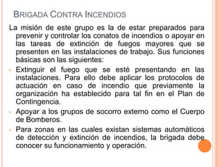 BRIGADA CONTRA INCENDIOS
La misión de este grupo es la de estar preparados para
prevenir y controlar los conatos de incendios o apoyar en
las tareas de extinción de fuegos mayores que se
presenten en las instalaciones de trabajo. Sus funciones
básicas son las siguientes:
• Extinguir el fuego que se esté presentando en las
instalaciones. Para ello debe aplicar los protocolos de
actuación en caso de incendio que previamente la
organización ha establecido para tal fin en el Plan de
Contingencia.
• Apoyar a los grupos de socorro externo como el Cuerpo
de Bomberos.
• Para zonas en las cuales existan sistemas automáticos
de detección y extinción de incendios, la brigada debe
conocer su funcionamiento y operación.

 