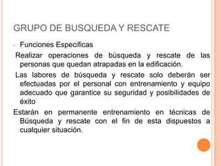 GRUPO DE BUSQUEDA Y RESCATE
Funciones Especificas
Realizar operaciones de búsqueda y rescate de las
personas que quedan atrapadas en la edificación.
Las labores de búsqueda y rescate solo deberán ser
efectuadas por el personal con entrenamiento y equipo
adecuado que garantice su seguridad y posibilidades de
éxito
Estarán en permanente entrenamiento en técnicas de
Búsqueda y rescate con el fin de esta dispuestos a
cualquier situación.
•

 