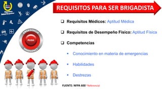❑ Requisitos Médicos: Aptitud Médica
❑ Requisitos de Desempeño Físico: Aptitud Física
❑ Competencias
▪ Conocimiento en materia de emergencias
▪ Habilidades
▪ Destrezas
REQUISITOS PARA SER BRIGADISTA
FUENTE: NFPA 600 *Referencial
 