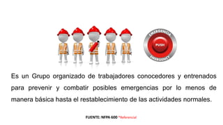 Es un Grupo organizado de trabajadores conocedores y entrenados
para prevenir y combatir posibles emergencias por lo menos de
manera básica hasta el restablecimiento de las actividades normales.
BRIGADA DE EMERGENCIAS
FUENTE: NFPA 600 *Referencial
 